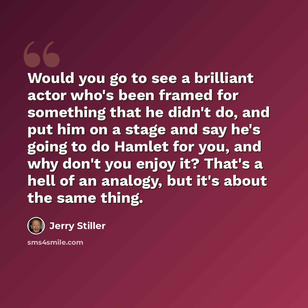 “Would you go to see a brilliant actor who's been framed for something that he didn't do, and put him on a stage and say he's going to do Hamlet for you, and why don't you enjoy it? That's a hell of an analogy, but it's about the same thing.” quote by Jerry Stiller