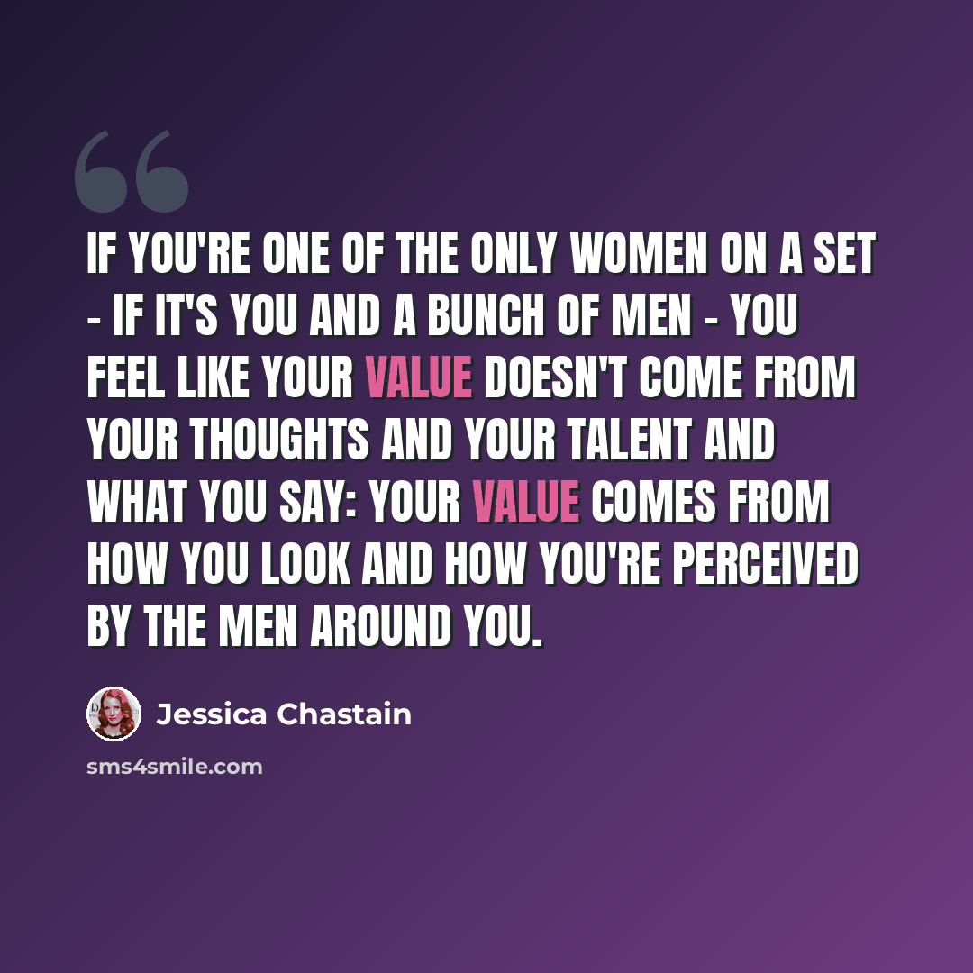 “If you're one of the only women on a set - if it's you and a bunch of men - you feel like your value doesn't come from your thoughts and your talent and what you say: your value comes from how you look and how you're perceived by the men around you.” quote by Jessica Chastain