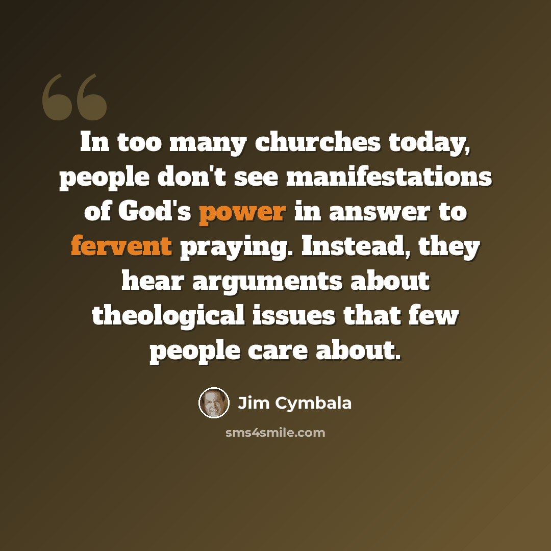 “In too many churches today, people don't see manifestations of God's power in answer to fervent praying. Instead, they hear arguments about theological issues that few people care about.” quote by Jim Cymbala