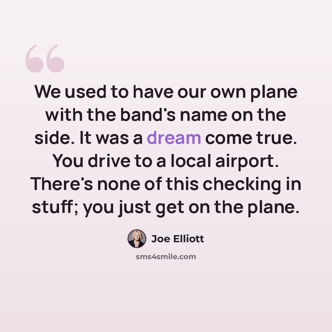 “We used to have our own plane with the band's name on the side. It was a dream come true. You drive to a local airport. There's none of this checking in stuff; you just get on the plane.” quote by Joe Elliott
