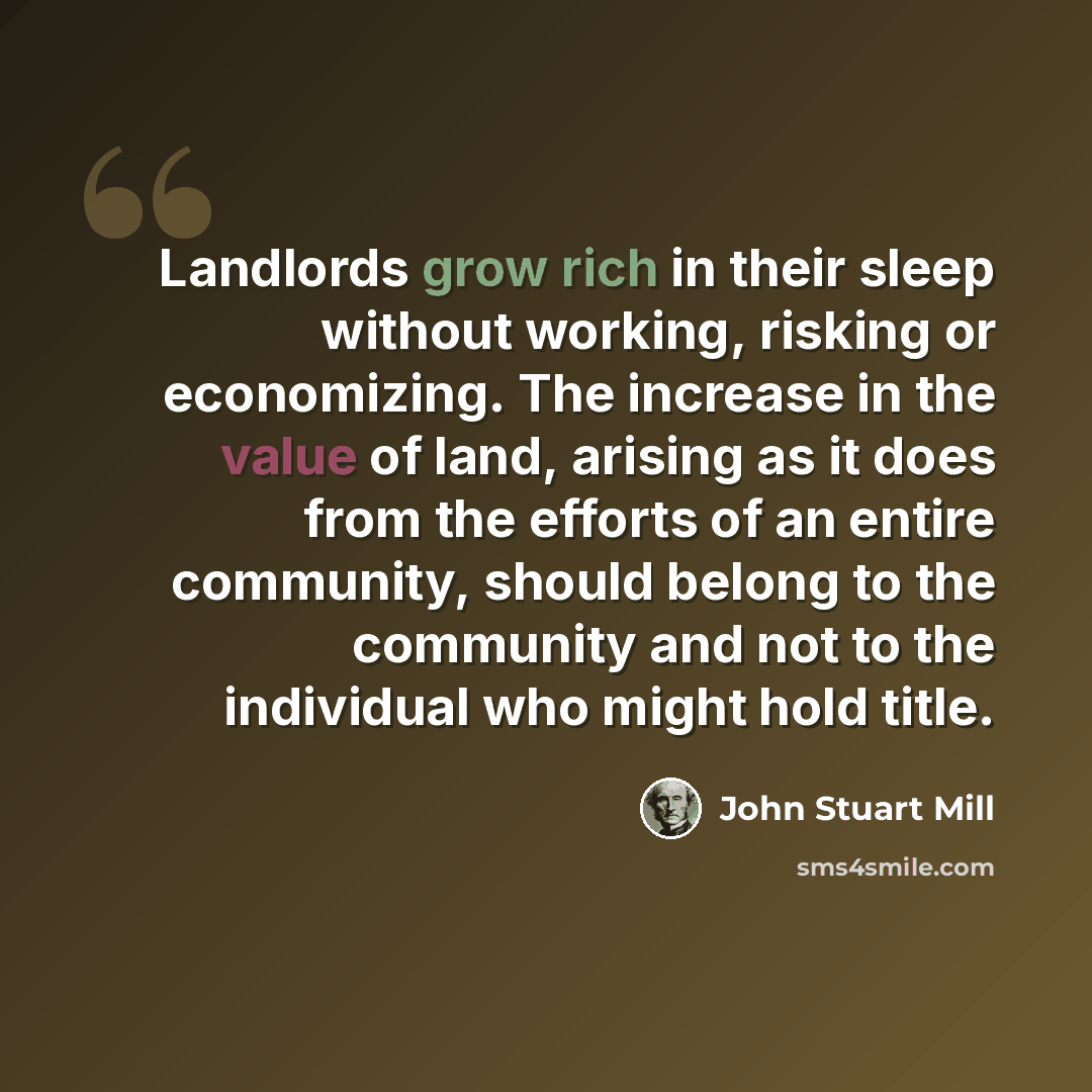 “Landlords grow rich in their sleep without working, risking or economizing. The increase in the value of land, arising as it does from the efforts of an entire community, should belong to the community and not to the individual who might hold title.” quote by John Stuart Mill