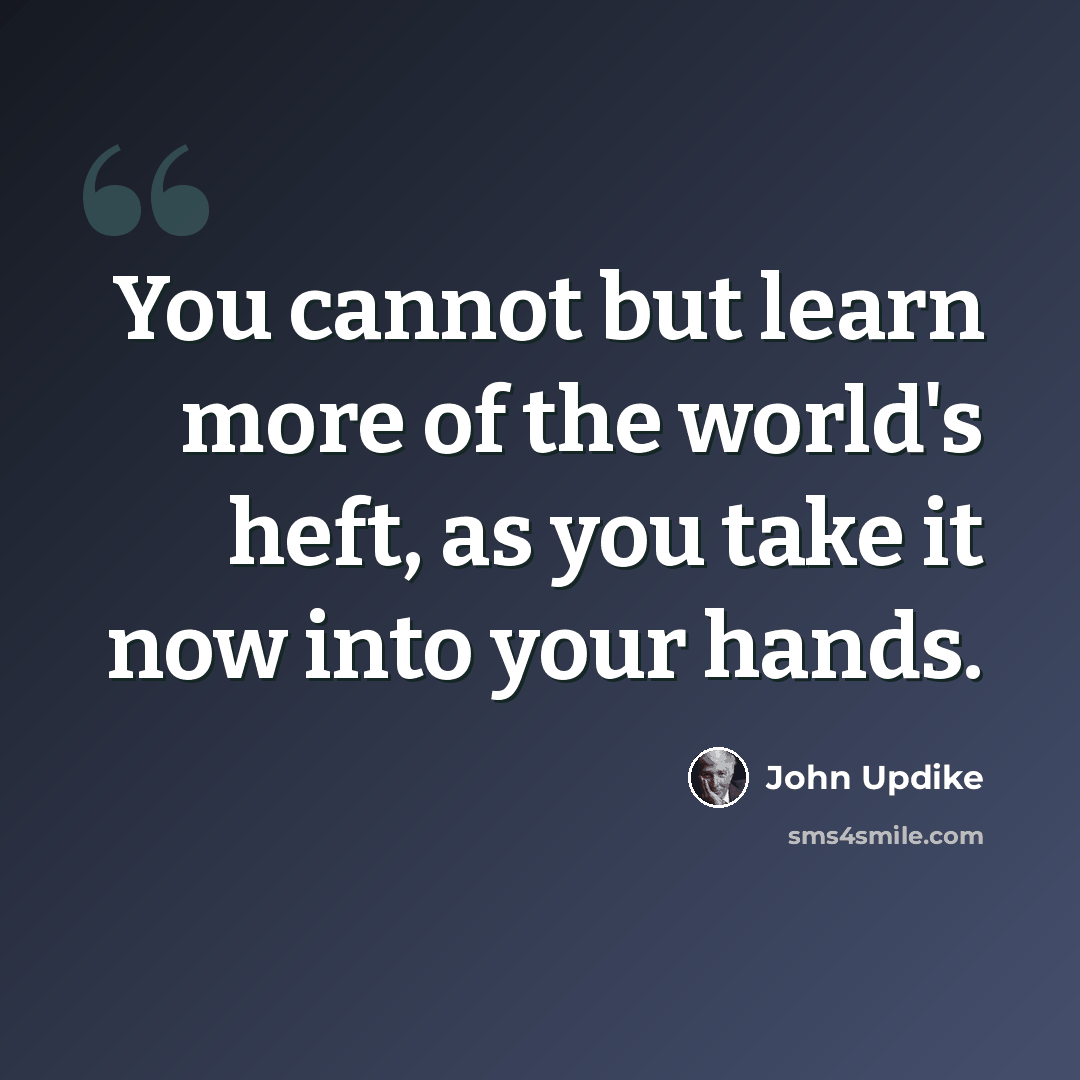 “You cannot but learn more of the world's heft, as you take it now into your hands.” quote by John Updike