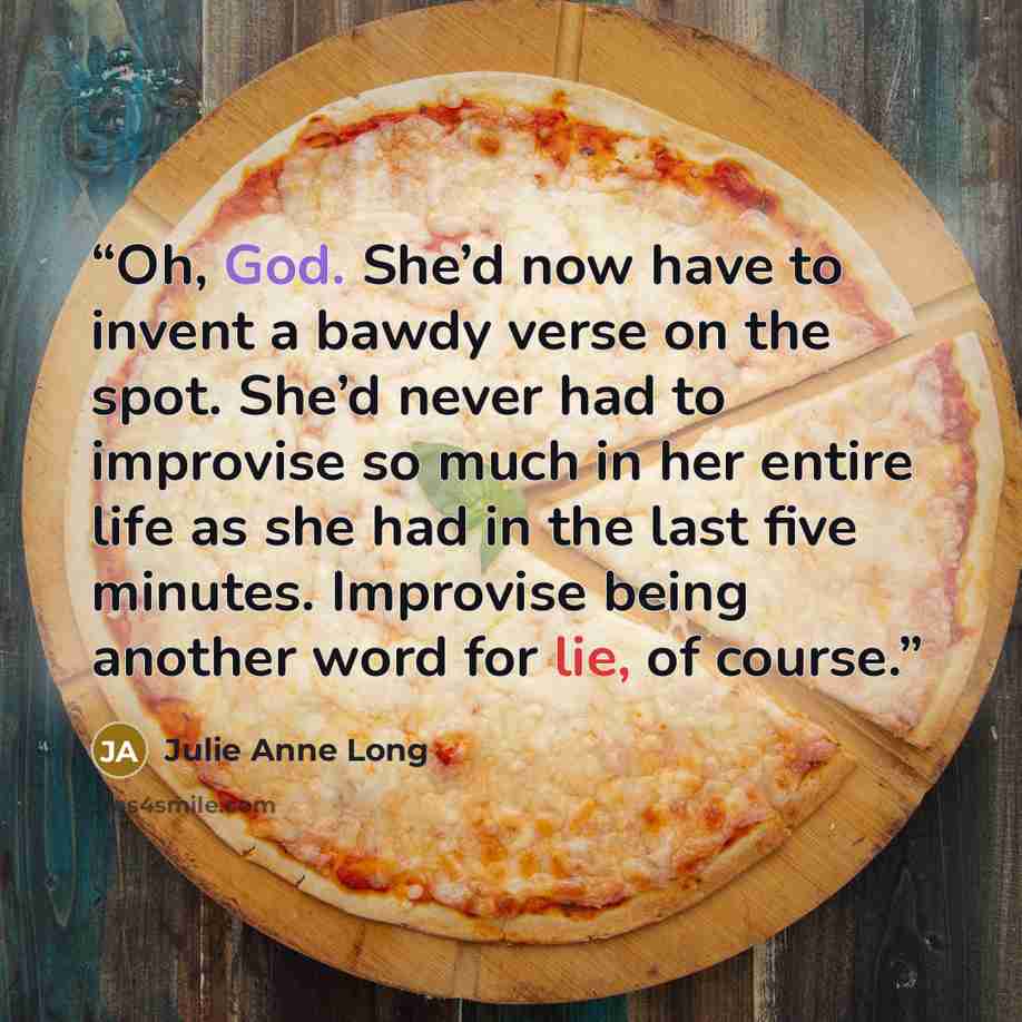 “Oh, God. She’d now have to invent a bawdy verse on the spot. She’d never had to improvise so much in her entire life as she had in the last five minutes. Improvise being another word for lie, of course.” quote by Julie Anne Long