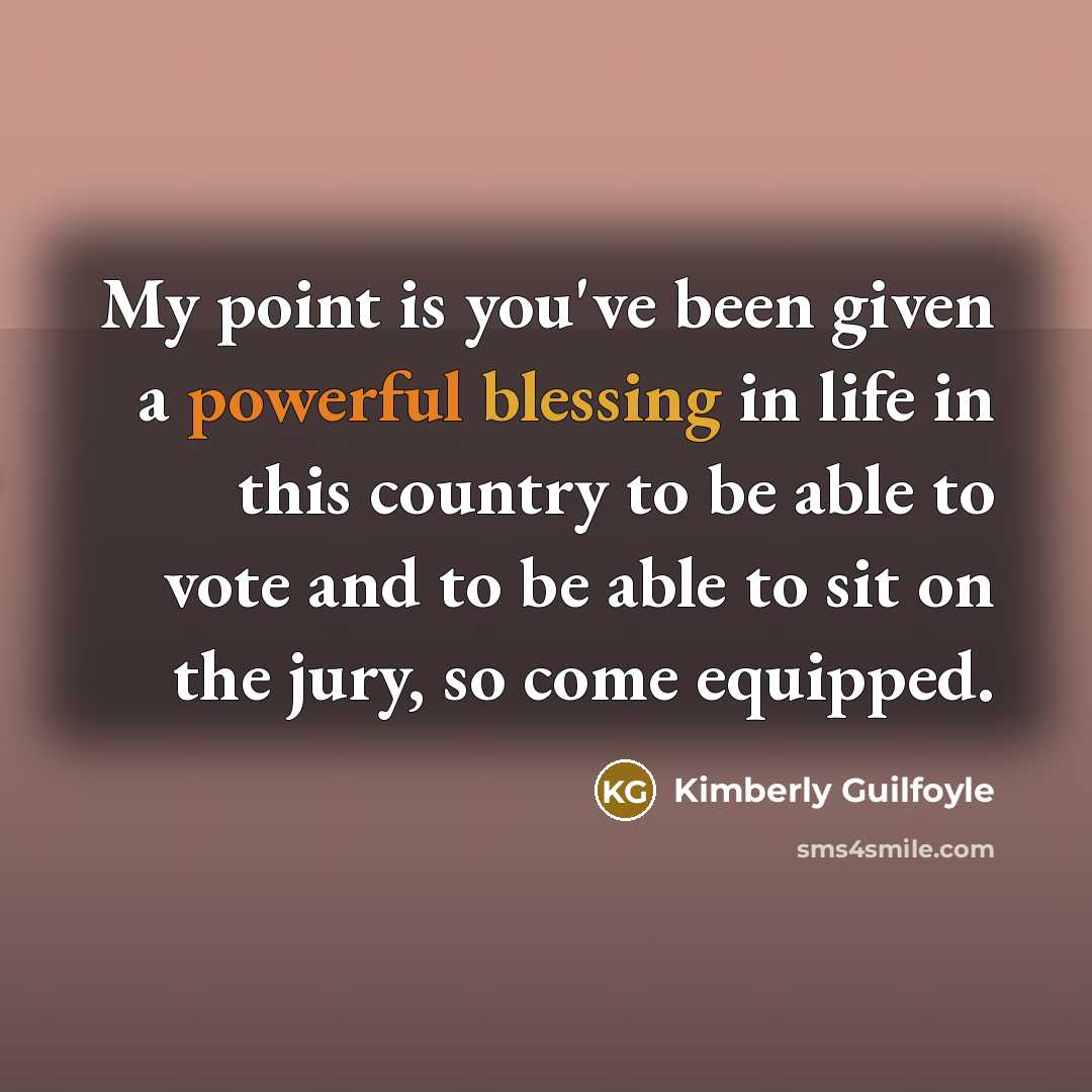 “My point is you've been given a powerful blessing in life in this country to be able to vote and to be able to sit on the jury, so come equipped.” quote by Kimberly Guilfoyle