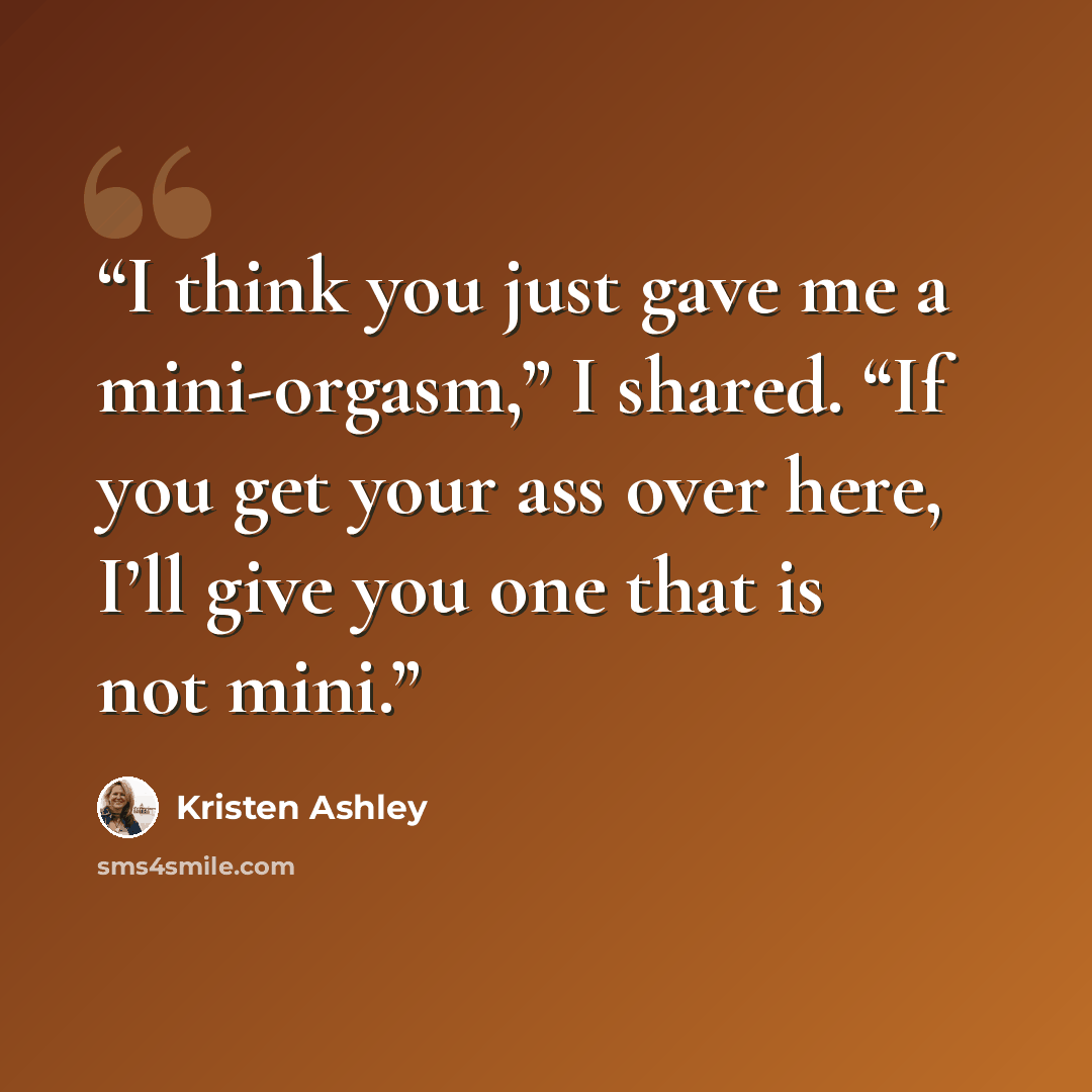 “I think you just gave me a mini-orgasm,” I shared. “If you get your ass over here, I’ll give you one that is not mini.” quote by Kristen Ashley