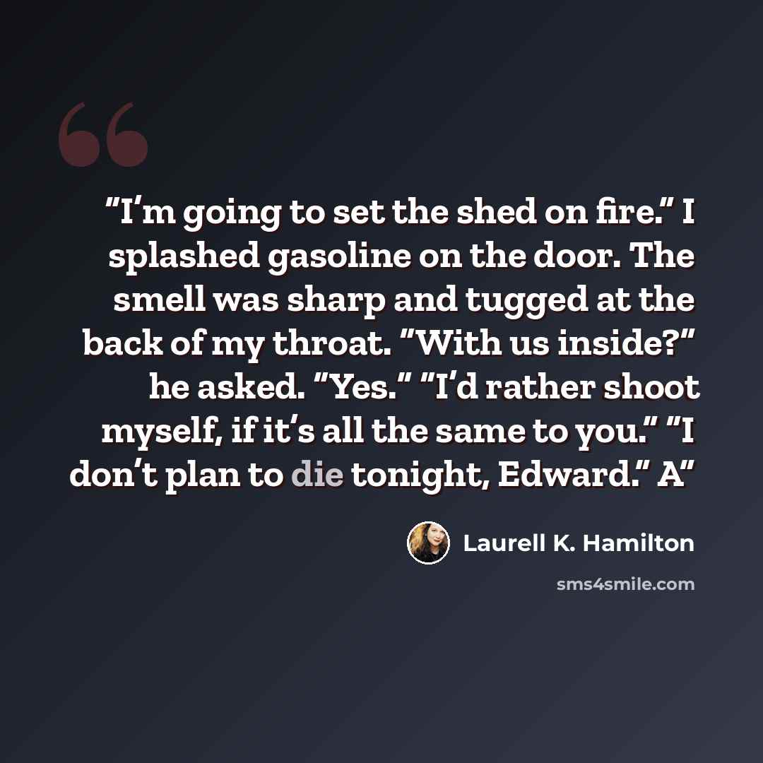 “I’m going to set the shed on fire.” I splashed gasoline on the door. The smell was sharp and tugged at the back of my throat. “With us inside?” he asked. “Yes.” “I’d rather shoot myself, if it’s all the same to you.” “I don’t plan to die tonight, Edward.” A” quote by Laurell K. Hamilton