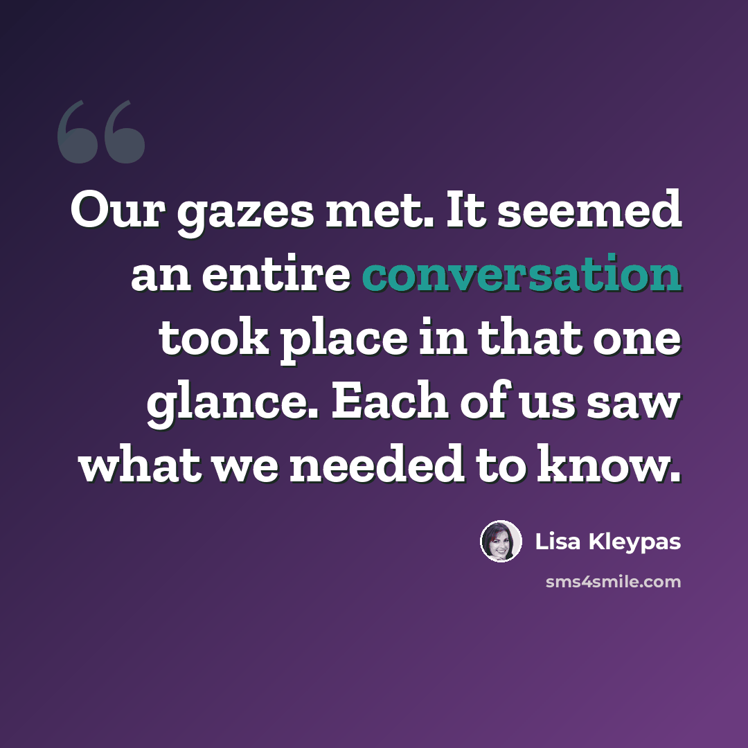 “Our gazes met. It seemed an entire conversation took place in that one glance. Each of us saw what we needed to know.” quote by Lisa Kleypas