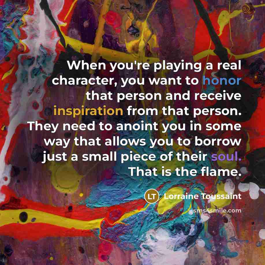 “When you're playing a real character, you want to honor that person and receive inspiration from that person. They need to anoint you in some way that allows you to borrow just a small piece of their soul. That is the flame.” quote by Lorraine Toussaint