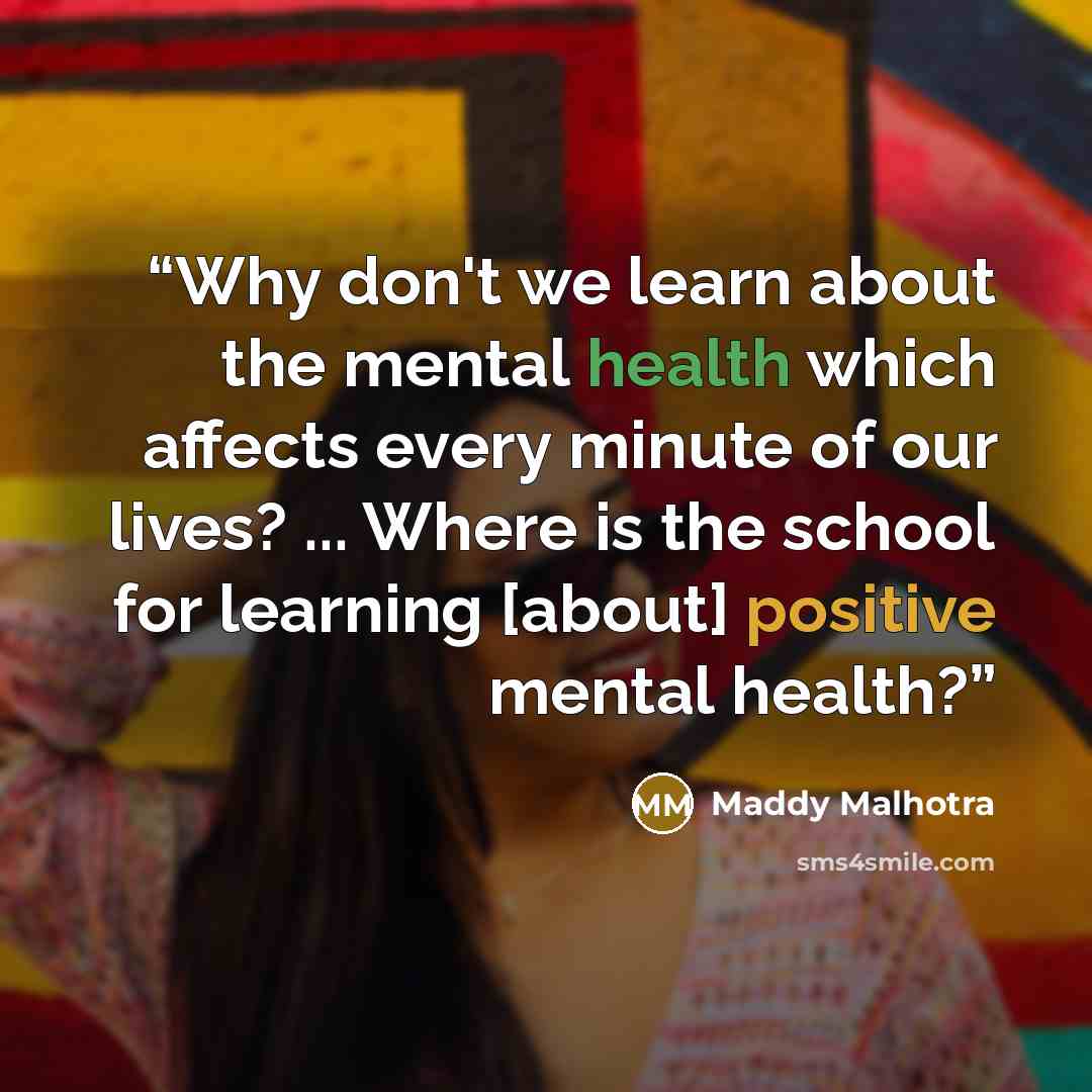 “Why don't we learn about the mental health which affects every minute of our lives? ... Where is the school for learning [about] positive mental health?” quote by Maddy Malhotra