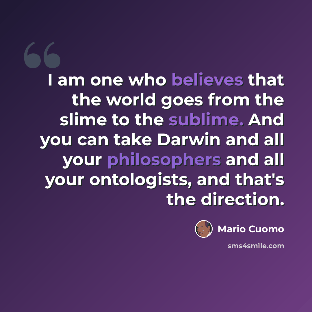 “I am one who believes that the world goes from the slime to the sublime. And you can take Darwin and all your philosophers and all your ontologists, and that's the direction.” quote by Mario Cuomo