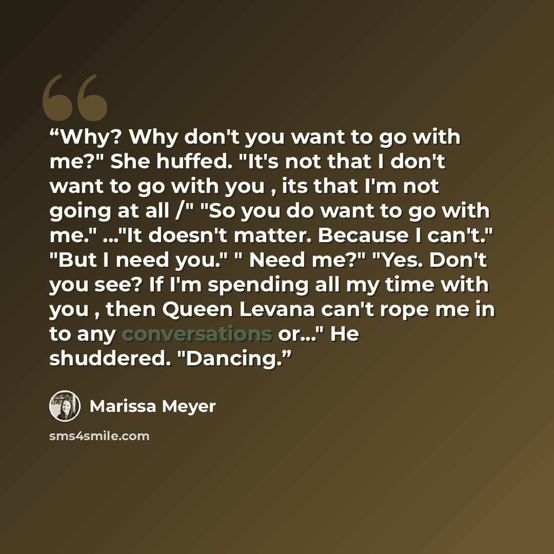 “Why? Why don't you want to go with me?" She huffed. "It's not that I don't want to go with you , its that I'm not going at all /" "So you do want to go with me." ..."It doesn't matter. Because I can't." "But I need you." " Need me?" "Yes. Don't you see? If I'm spending all my time with you , then…” quote by Marissa Meyer