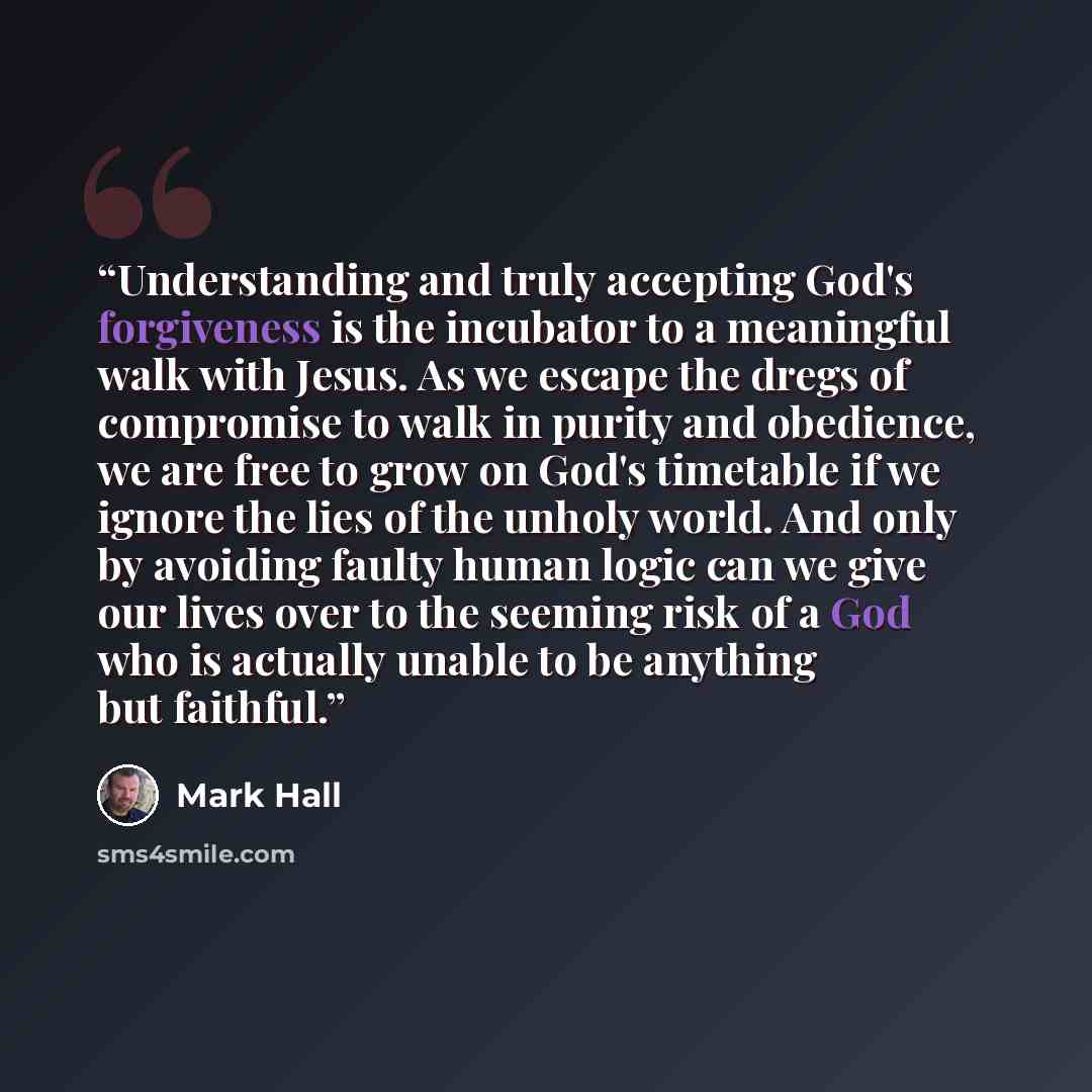“Understanding and truly accepting God's forgiveness is the incubator to a meaningful walk with Jesus. As we escape the dregs of compromise to walk in purity and obedience, we are free to grow on God's timetable if we ignore the lies of the unholy world. And only by avoiding faulty human logic can…” quote by Mark Hall
