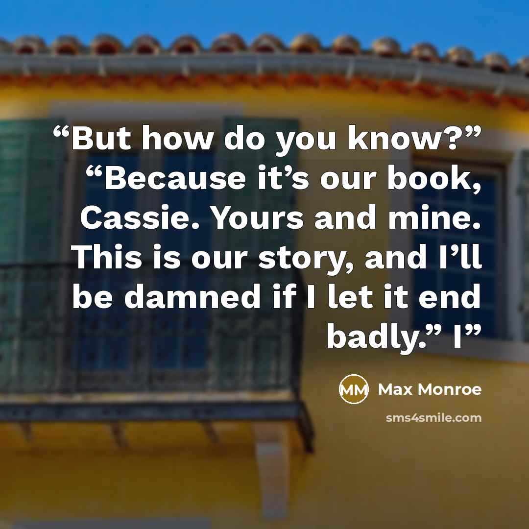 “But how do you know?” “Because it’s our book, Cassie. Yours and mine. This is our story, and I’ll be damned if I let it end badly.” I” quote by Max Monroe