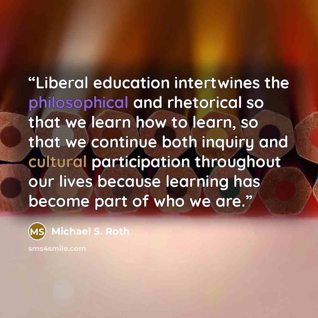 “Liberal education intertwines the philosophical and rhetorical so that we learn how to learn, so that we continue both inquiry and cultural participation throughout our lives because learning has become part of who we are.” quote by Michael S. Roth
