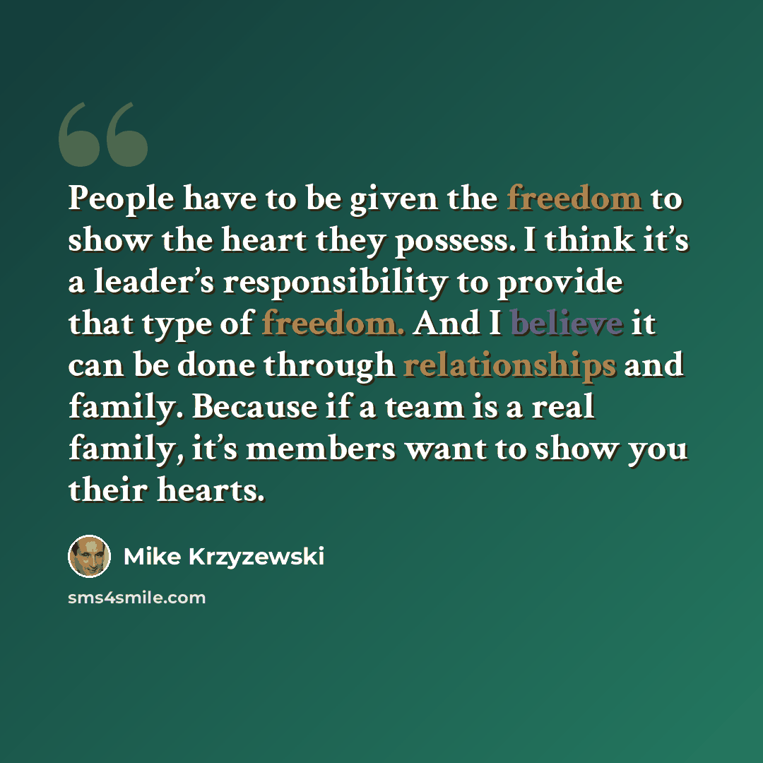 “People have to be given the freedom to show the heart they possess. I think it’s a leader’s responsibility to provide that type of freedom. And I believe it can be done through relationships and family. Because if a team is a real family, it’s members want to show you their hearts.” quote by Mike Krzyzewski