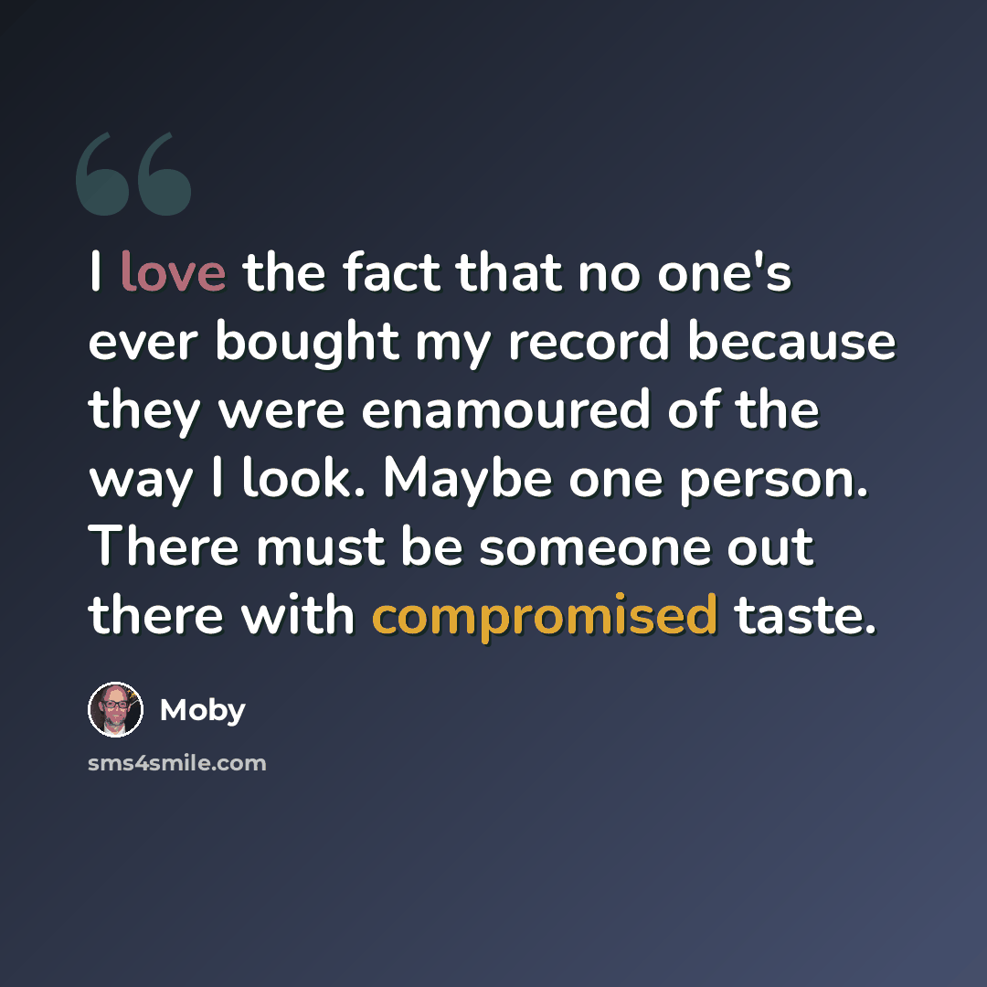“I love the fact that no one's ever bought my record because they were enamoured of the way I look. Maybe one person. There must be someone out there with compromised taste.” quote by Moby