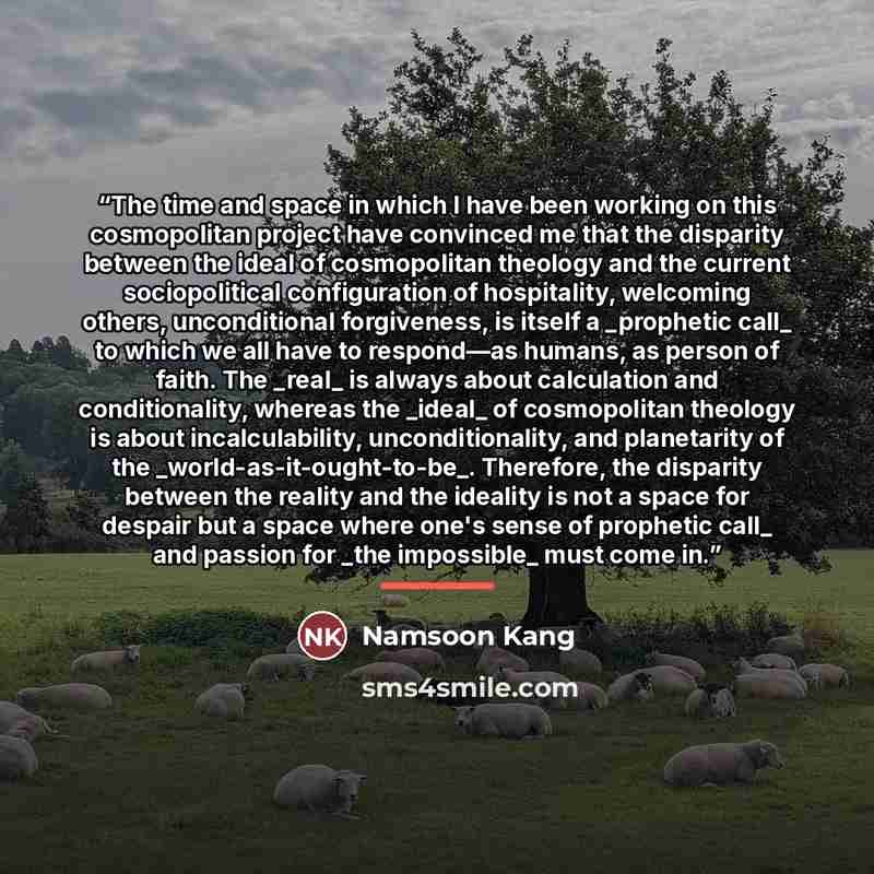 “The time and space in which I have been working on this cosmopolitan project have convinced me that the disparity between the ideal of cosmopolitan theology and the current sociopolitical configuration of hospitality, welcoming others, unconditional forgiveness, is itself a _prophetic call_ to…” quote by Namsoon Kang