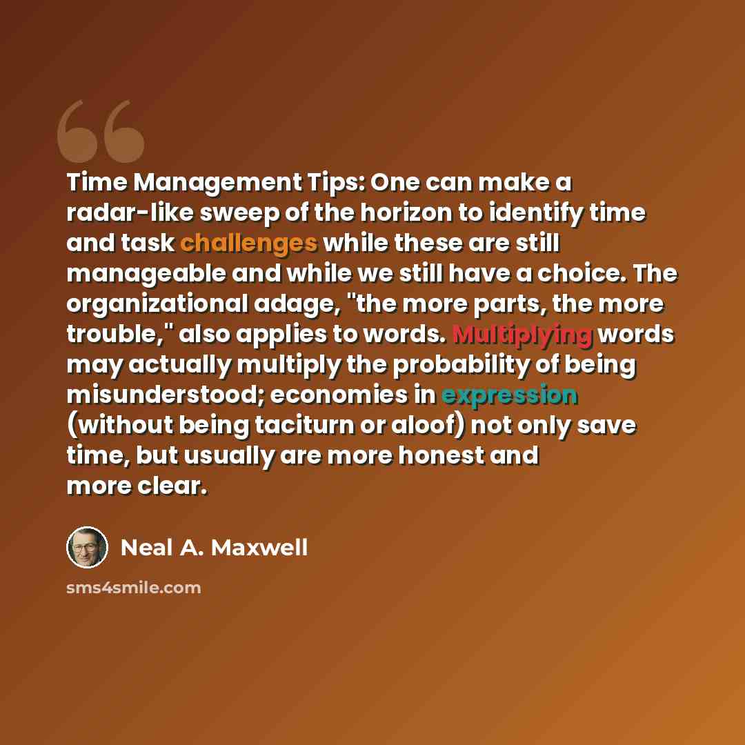“Time Management Tips: One can make a radar-like sweep of the horizon to identify time and task challenges while these are still manageable and while we still have a choice. The organizational adage, "the more parts, the more trouble," also applies to words. Multiplying words may actually multiply…” quote by Neal A. Maxwell