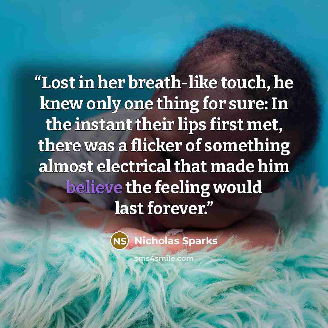 “Lost in her breath-like touch, he knew only one thing for sure: In the instant their lips first met, there was a flicker of something almost electrical that made him believe the feeling would last forever.” quote by Nicholas Sparks