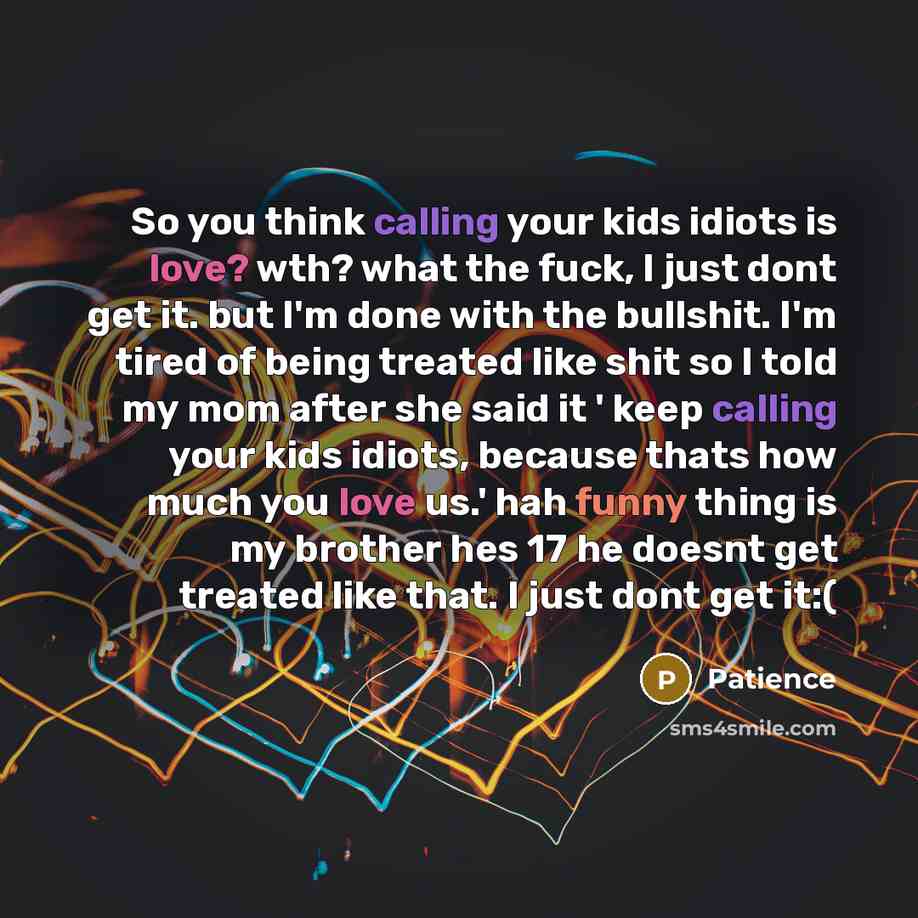 “So you think calling your kids idiots is love? wth? what the fuck, I just dont get it. but I'm done with the bullshit. I'm tired of being treated like shit so I told my mom after she said it ' keep calling your kids idiots, because thats how much you love us.' hah funny thing is my brother hes 17…” quote by Patience