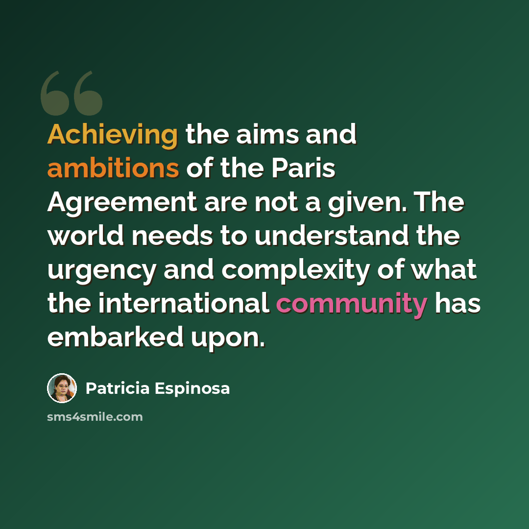 “Achieving the aims and ambitions of the Paris Agreement are not a given. The world needs to understand the urgency and complexity of what the international community has embarked upon.” quote by Patricia Espinosa