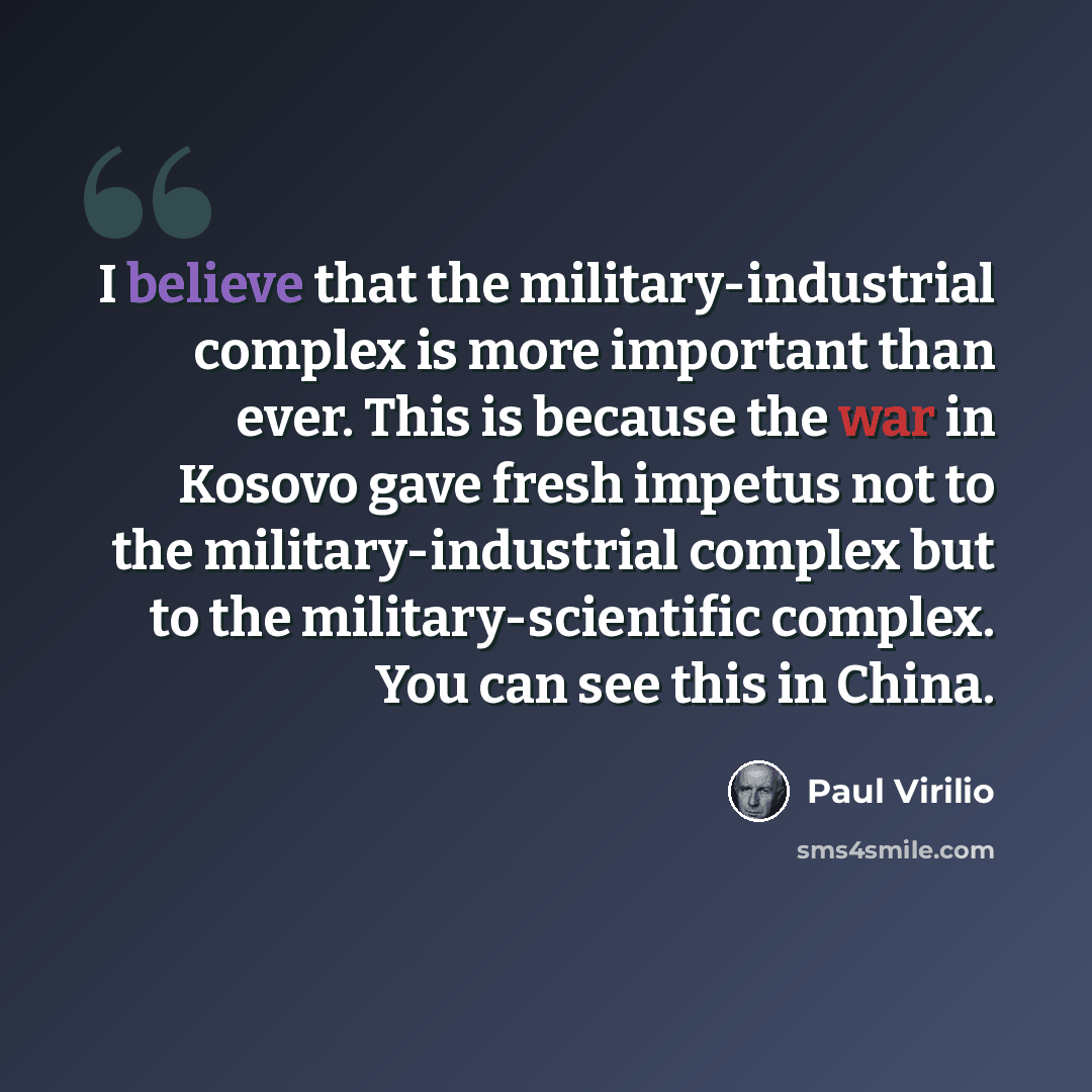 “I believe that the military-industrial complex is more important than ever. This is because the war in Kosovo gave fresh impetus not to the military-industrial complex but to the military-scientific complex. You can see this in China.” quote by Paul Virilio