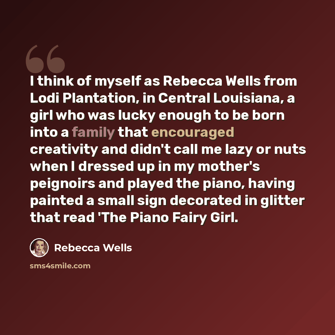 “I think of myself as Rebecca Wells from Lodi Plantation, in Central Louisiana, a girl who was lucky enough to be born into a family that encouraged creativity and didn't call me lazy or nuts when I dressed up in my mother's peignoirs and played the piano, having painted a small sign decorated in…” quote by Rebecca Wells
