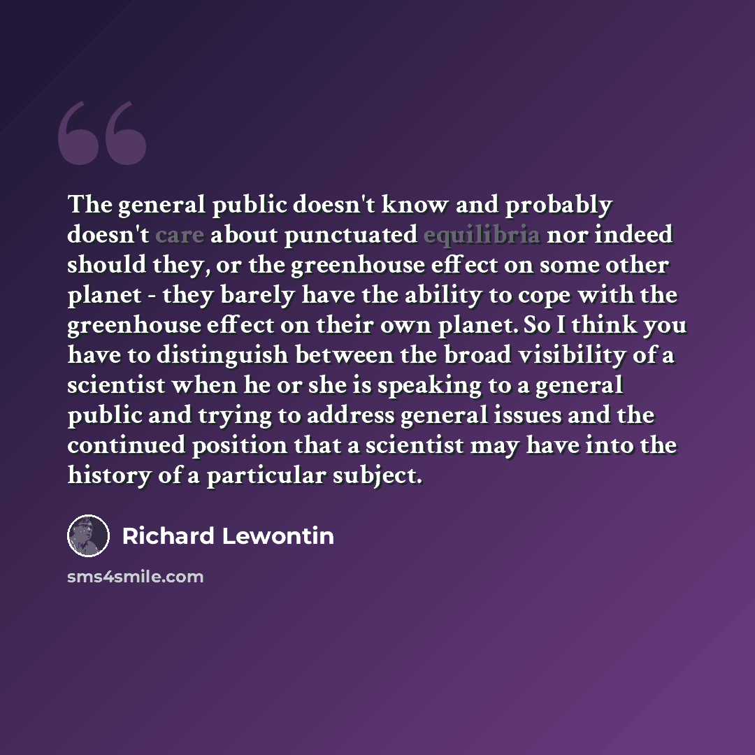 “The general public doesn't know and probably doesn't care about punctuated equilibria nor indeed should they, or the greenhouse effect on some other planet - they barely have the ability to cope with the greenhouse effect on their own planet. So I think you have to distinguish between the broad…” quote by Richard Lewontin