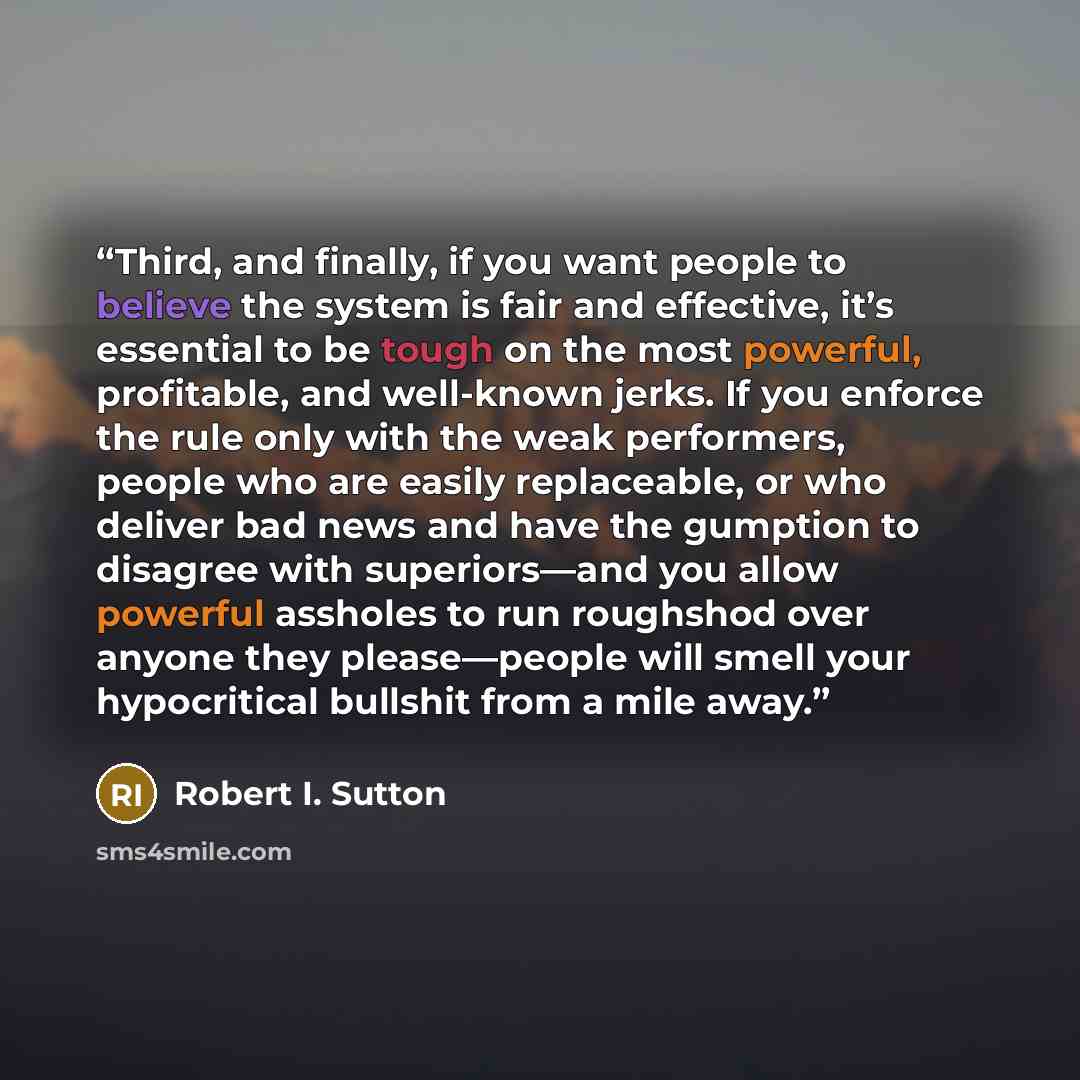 “Third, and finally, if you want people to believe the system is fair and effective, it’s essential to be tough on the most powerful, profitable, and well-known jerks. If you enforce the rule only with the weak performers, people who are easily replaceable, or who deliver bad news and have the…” quote by Robert I. Sutton
