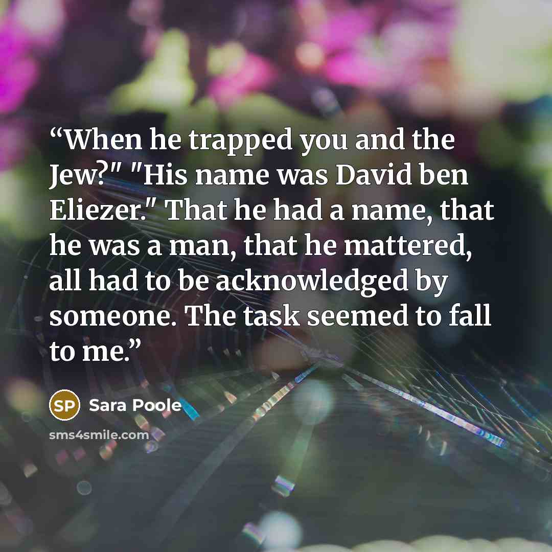 “When he trapped you and the Jew?" "His name was David ben Eliezer." That he had a name, that he was a man, that he mattered, all had to be acknowledged by someone. The task seemed to fall to me.” quote by Sara Poole