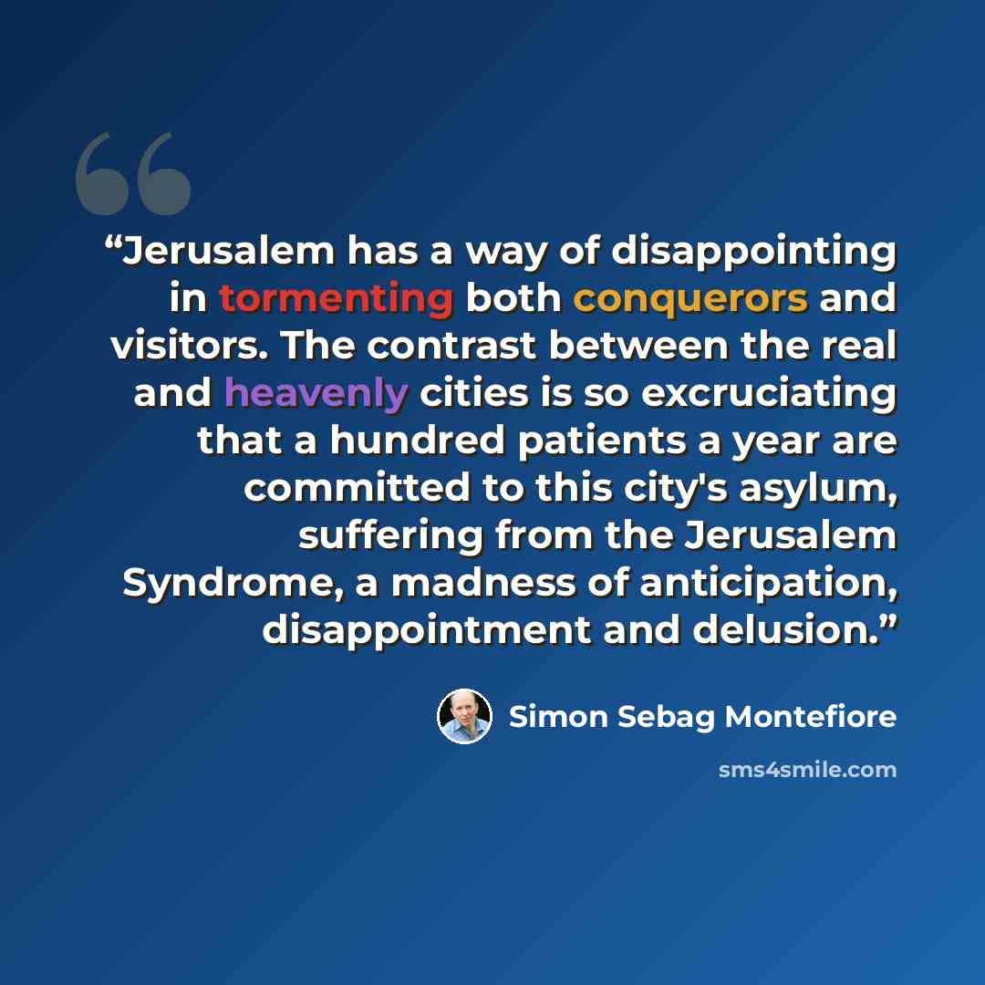 “Jerusalem has a way of disappointing in tormenting both conquerors and visitors. The contrast between the real and heavenly cities is so excruciating that a hundred patients a year are committed to this city's asylum, suffering from the Jerusalem Syndrome, a madness of anticipation, disappointment…” quote by Simon Sebag Montefiore
