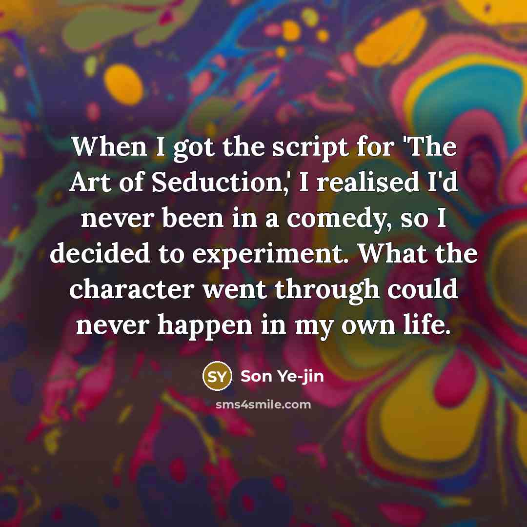 “When I got the script for 'The Art of Seduction,' I realised I'd never been in a comedy, so I decided to experiment. What the character went through could never happen in my own life.” quote by Son Ye-jin