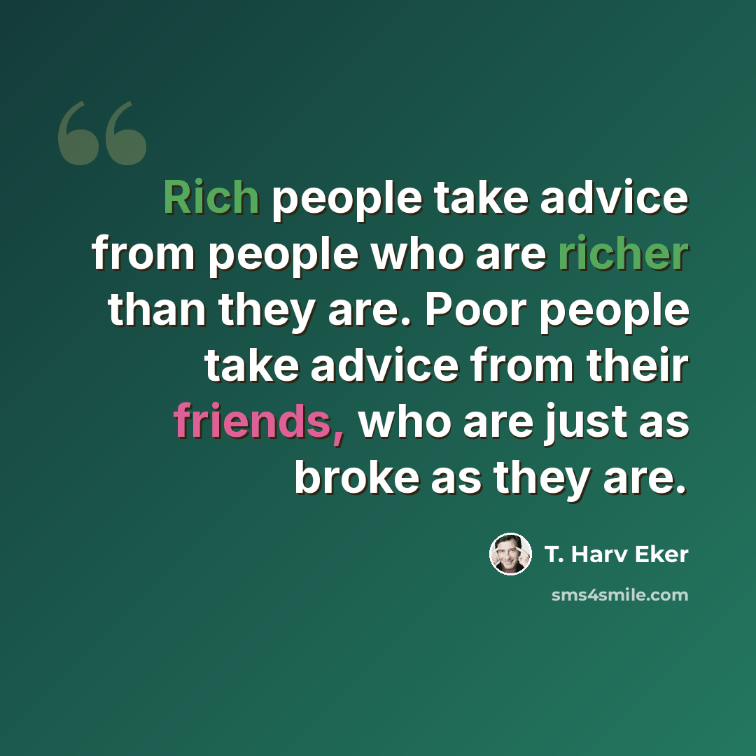 “Rich people take advice from people who are richer than they are. Poor people take advice from their friends, who are just as broke as they are.” quote by T. Harv Eker