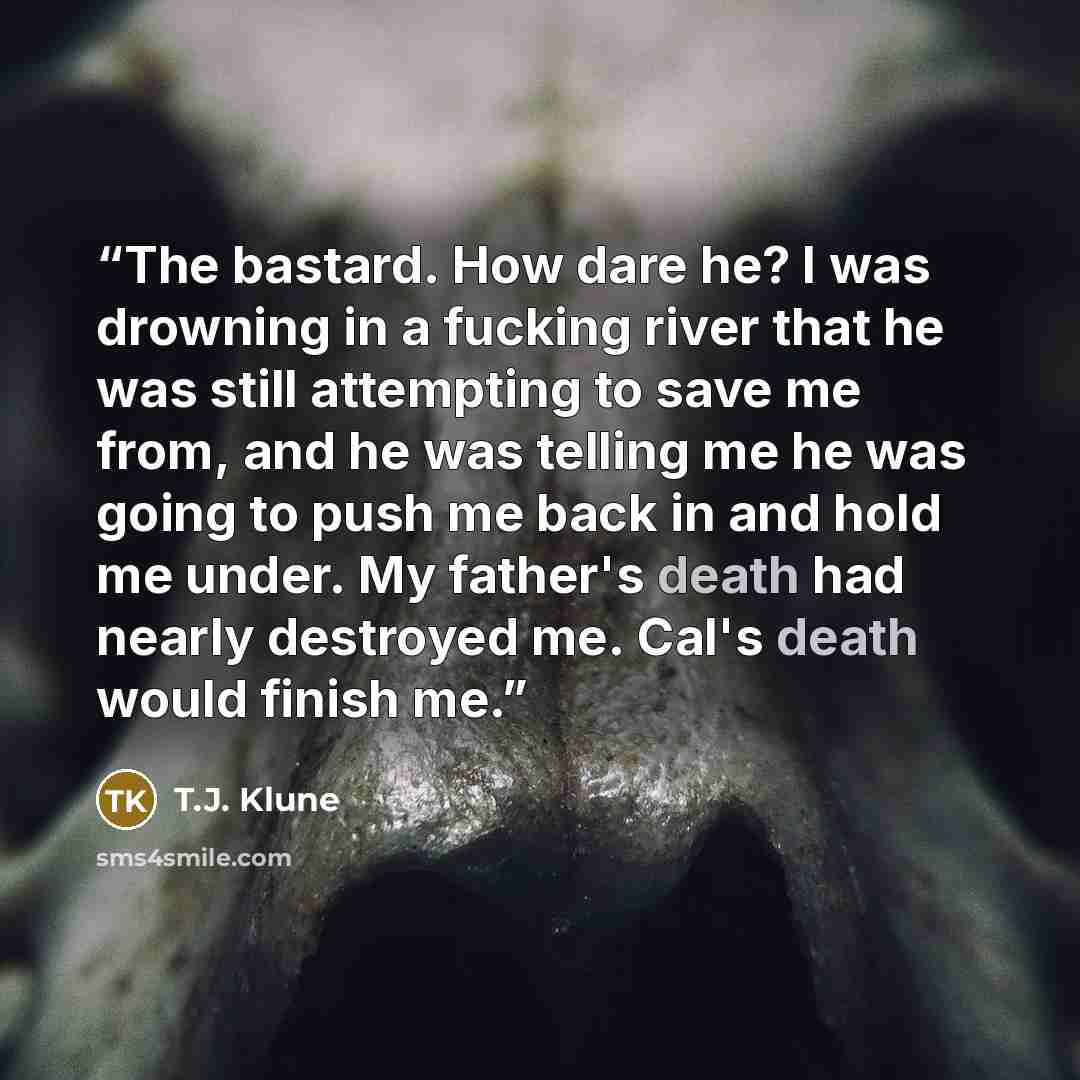 “The bastard. How dare he? I was drowning in a fucking river that he was still attempting to save me from, and he was telling me he was going to push me back in and hold me under. My father's death had nearly destroyed me. Cal's death would finish me.” quote by T.J. Klune