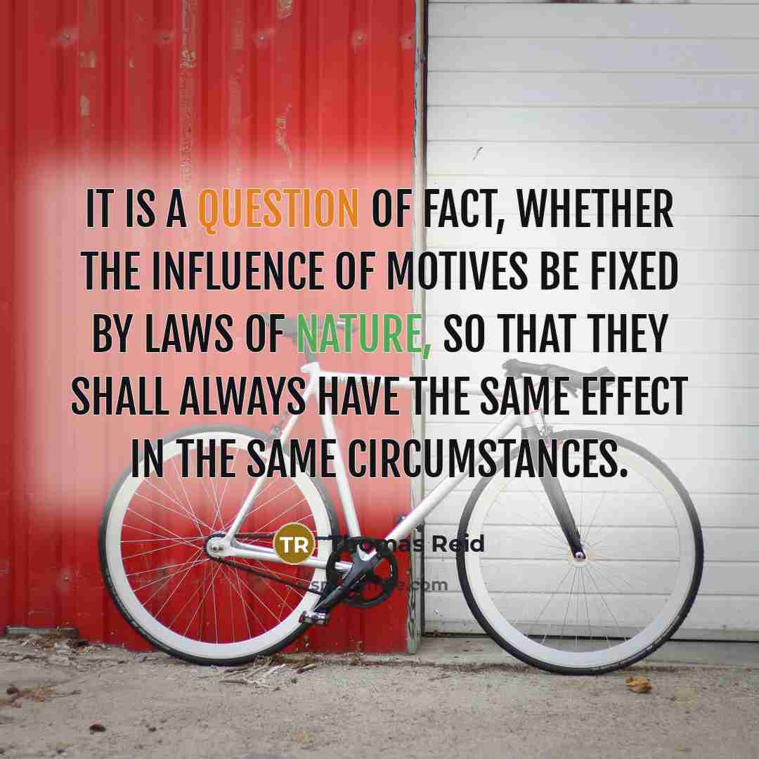 “It is a question of fact, whether the influence of motives be fixed by laws of nature, so that they shall always have the same effect in the same circumstances.” quote by Thomas Reid