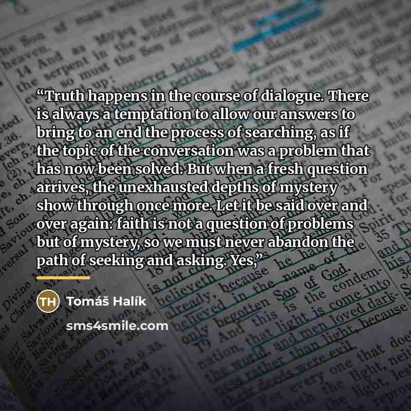 “Truth happens in the course of dialogue. There is always a temptation to allow our answers to bring to an end the process of searching, as if the topic of the conversation was a problem that has now been solved. But when a fresh question arrives, the unexhausted depths of mystery show through once…” quote by Tomáš Halík