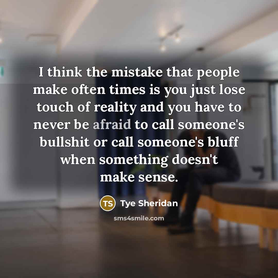 “I think the mistake that people make often times is you just lose touch of reality and you have to never be afraid to call someone's bullshit or call someone's bluff when something doesn't make sense.” quote by Tye Sheridan
