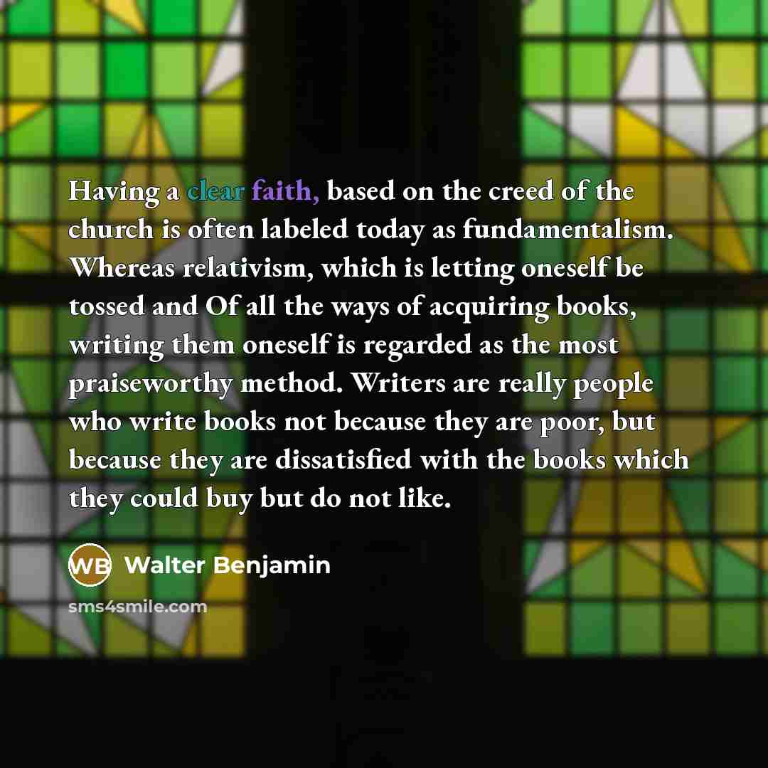 “Having a clear faith, based on the creed of the church is often labeled today as fundamentalism. Whereas relativism, which is letting oneself be tossed and Of all the ways of acquiring books, writing them oneself is regarded as the most praiseworthy method. Writers are really people who write…” quote by Walter Benjamin
