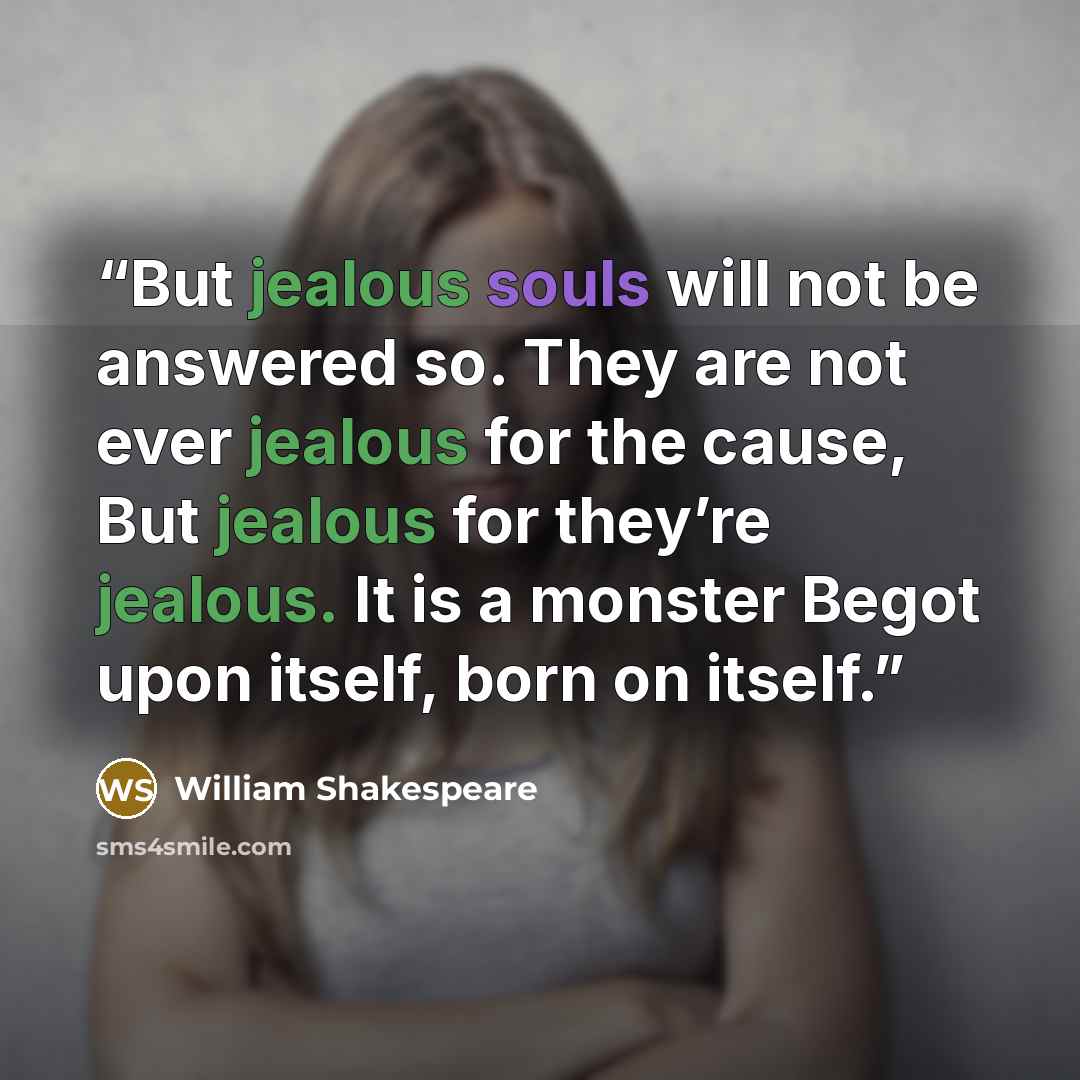 “But jealous souls will not be answered so. They are not ever jealous for the cause, But jealous for they’re jealous. It is a monster Begot upon itself, born on itself.” quote by William Shakespeare