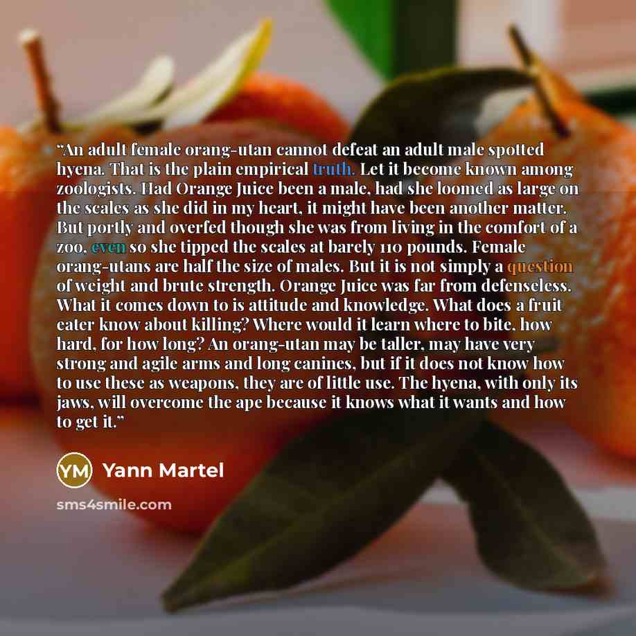 “An adult female orang-utan cannot defeat an adult male spotted hyena. That is the plain empirical truth. Let it become known among zoologists. Had Orange Juice been a male, had she loomed as large on the scales as she did in my heart, it might have been another matter. But portly and overfed…” quote by Yann Martel