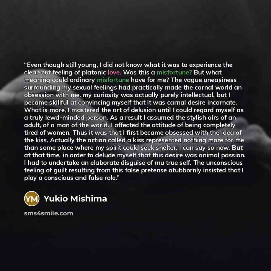“Even though still young, I did not know what it was to experience the clear-cut feeling of platonic love. Was this a misfortune? But what meaning could ordinary misfortune have for me? The vague uneasiness surrounding my sexual feelings had practically made the carnal world an obsession with me…” quote by Yukio Mishima