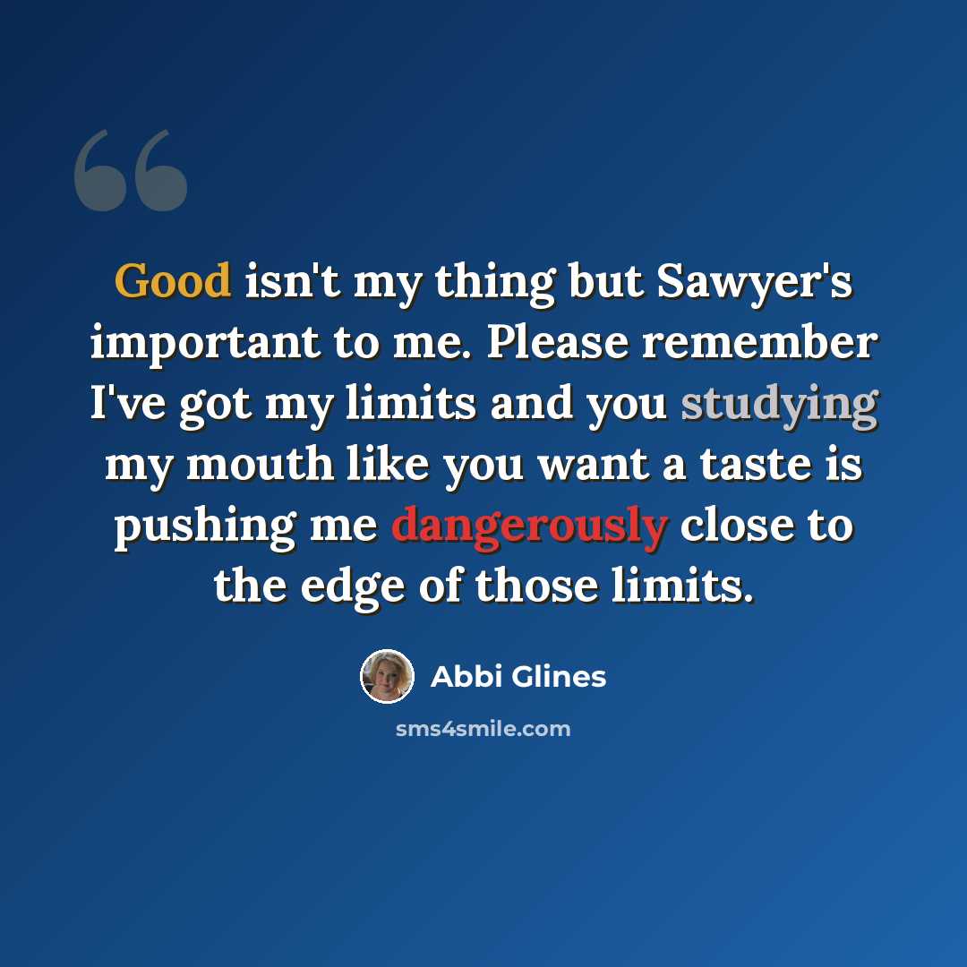 “Good isn't my thing but Sawyer's important to me. Please remember I've got my limits and you studying my mouth like you want a taste is pushing me dangerously close to the edge of those limits.” quote by Abbi Glines