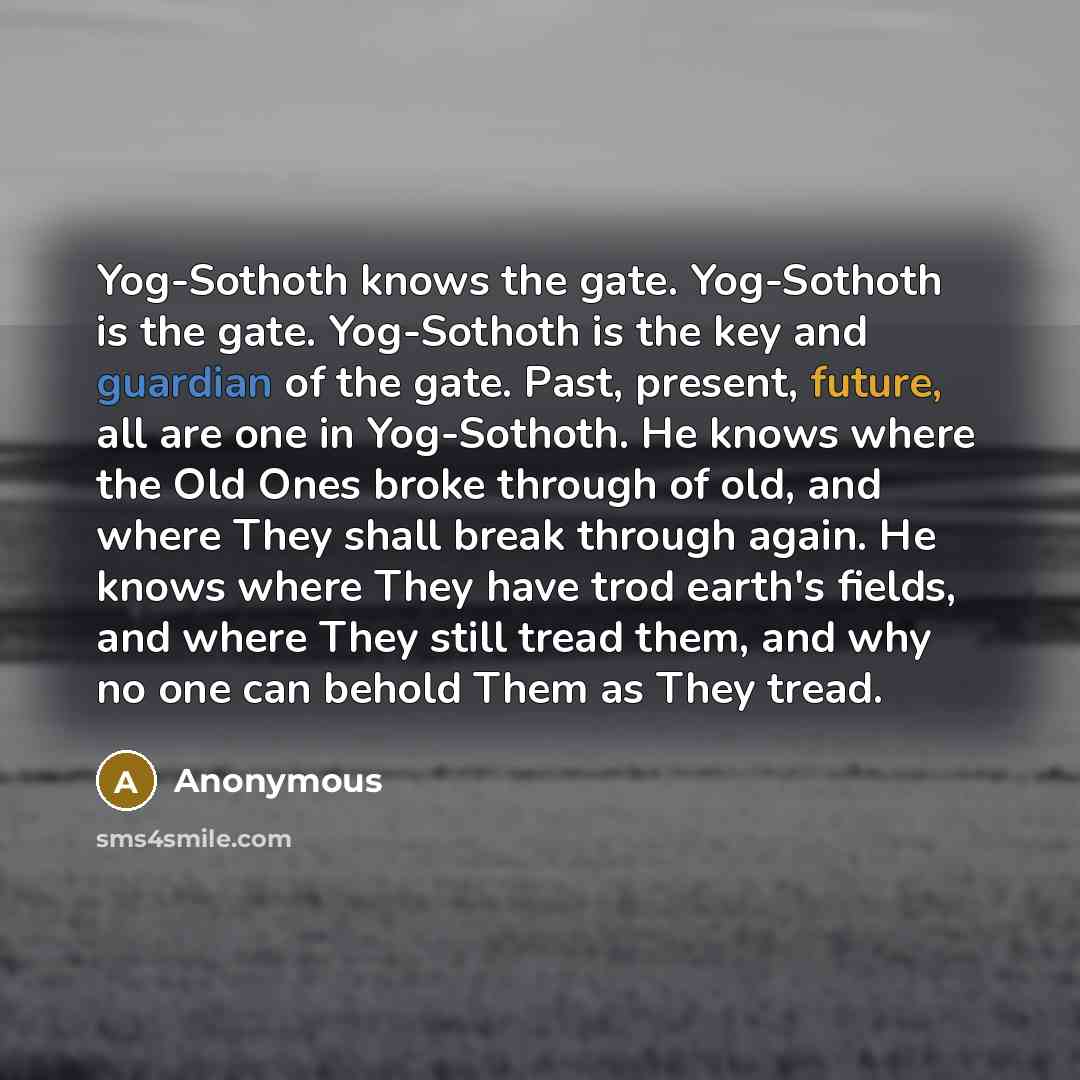 “Yog-Sothoth knows the gate. Yog-Sothoth is the gate. Yog-Sothoth is the key and guardian of the gate. Past, present, future, all are one in Yog-Sothoth. He knows where the Old Ones broke through of old, and where They shall break through again. He knows where They have trod earth's fields, and…” quote by Anonymous