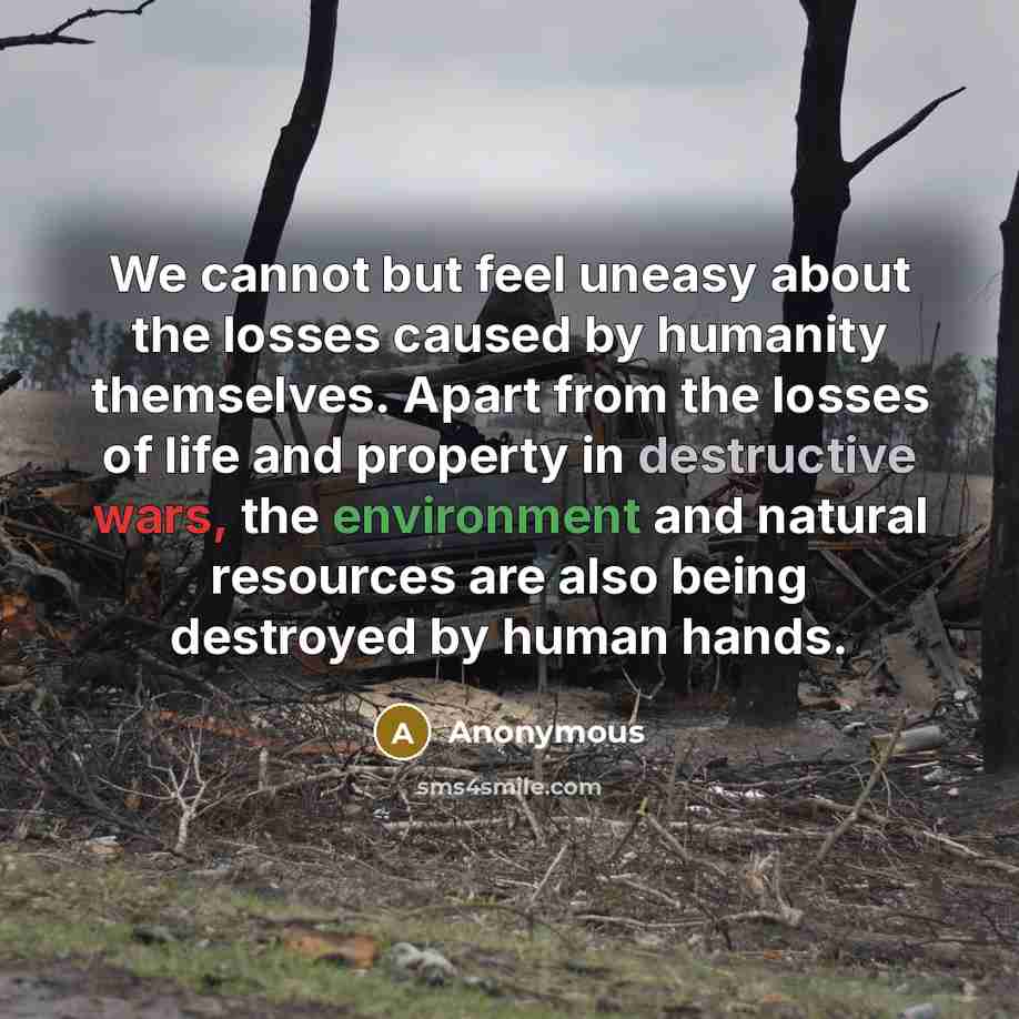 “We cannot but feel uneasy about the losses caused by humanity themselves. Apart from the losses of life and property in destructive wars, the environment and natural resources are also being destroyed by human hands.” quote by Anonymous