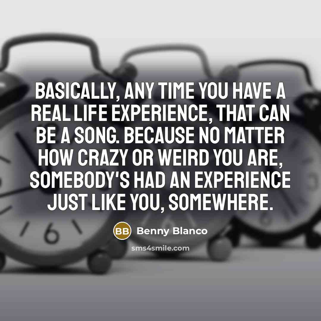 “Basically, any time you have a real life experience, that can be a song. Because no matter how crazy or weird you are, somebody's had an experience just like you, somewhere.” quote by Benny Blanco
