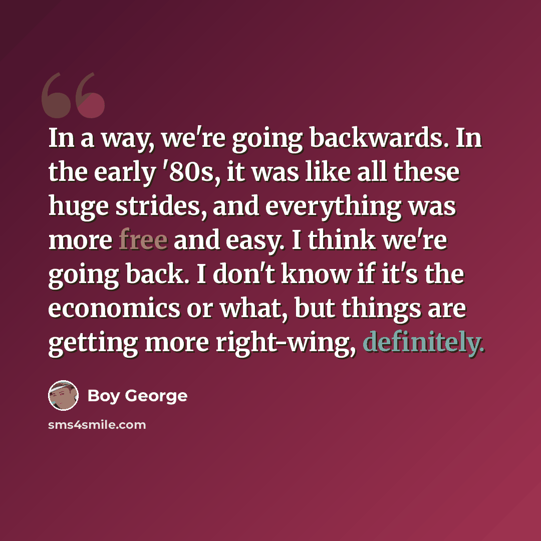 “In a way, we're going backwards. In the early '80s, it was like all these huge strides, and everything was more free and easy. I think we're going back. I don't know if it's the economics or what, but things are getting more right-wing, definitely.” quote by Boy George
