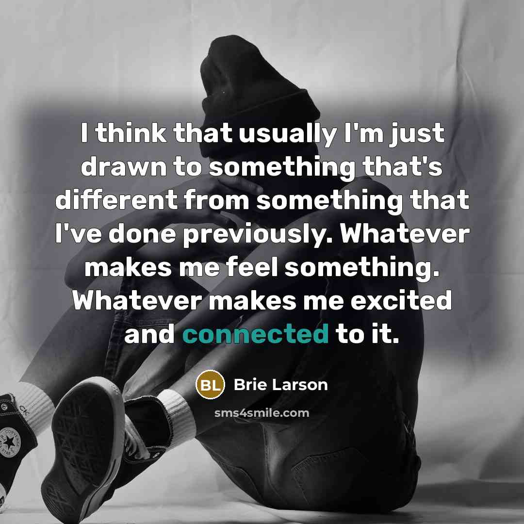 “I think that usually I'm just drawn to something that's different from something that I've done previously. Whatever makes me feel something. Whatever makes me excited and connected to it.” quote by Brie Larson