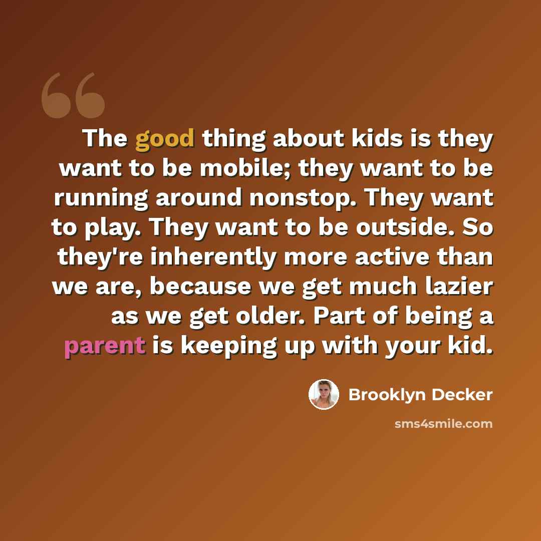 “The good thing about kids is they want to be mobile; they want to be running around nonstop. They want to play. They want to be outside. So they're inherently more active than we are, because we get much lazier as we get older. Part of being a parent is keeping up with your kid.” quote by Brooklyn Decker