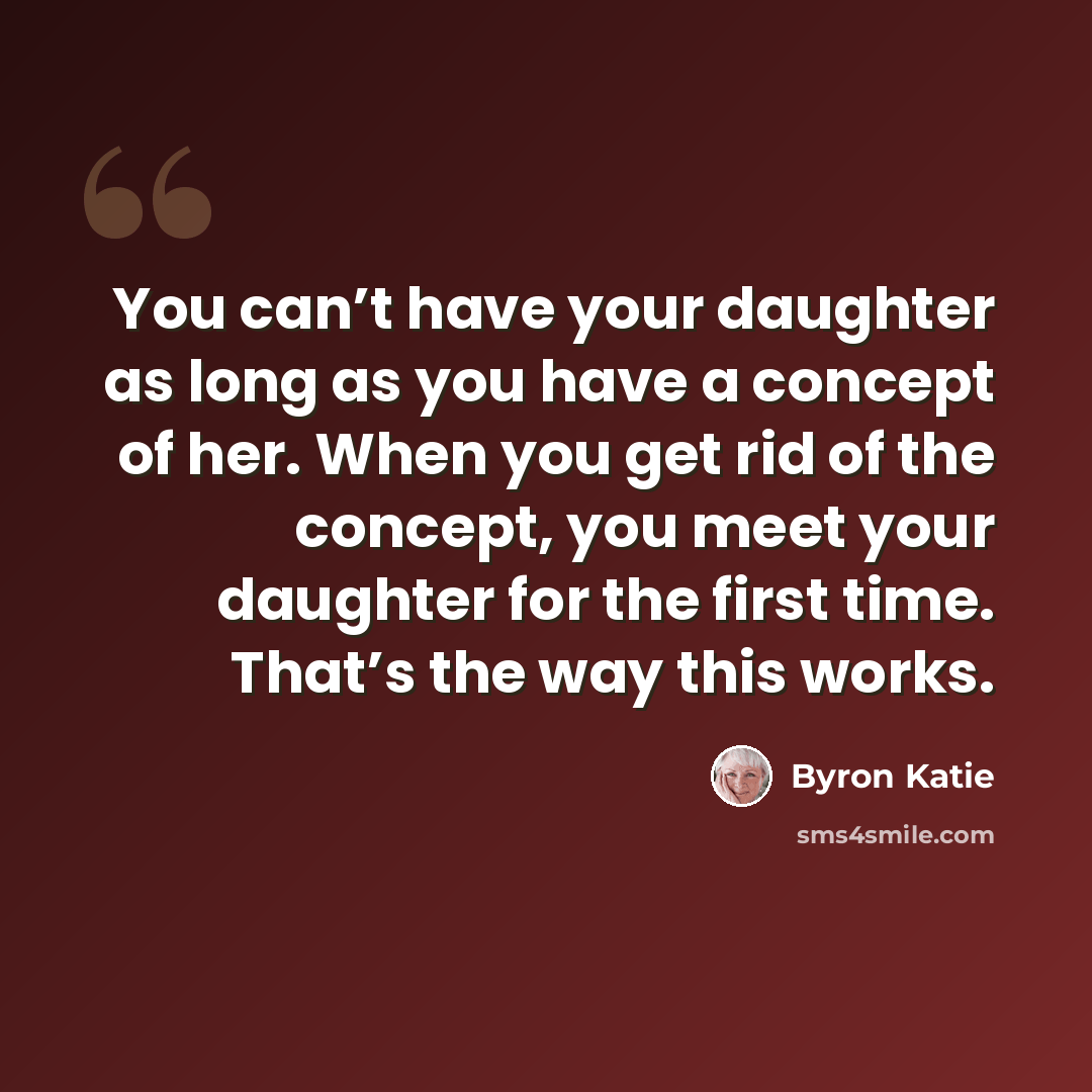 “You can’t have your daughter as long as you have a concept of her. When you get rid of the concept, you meet your daughter for the first time. That’s the way this works.” quote by Byron Katie