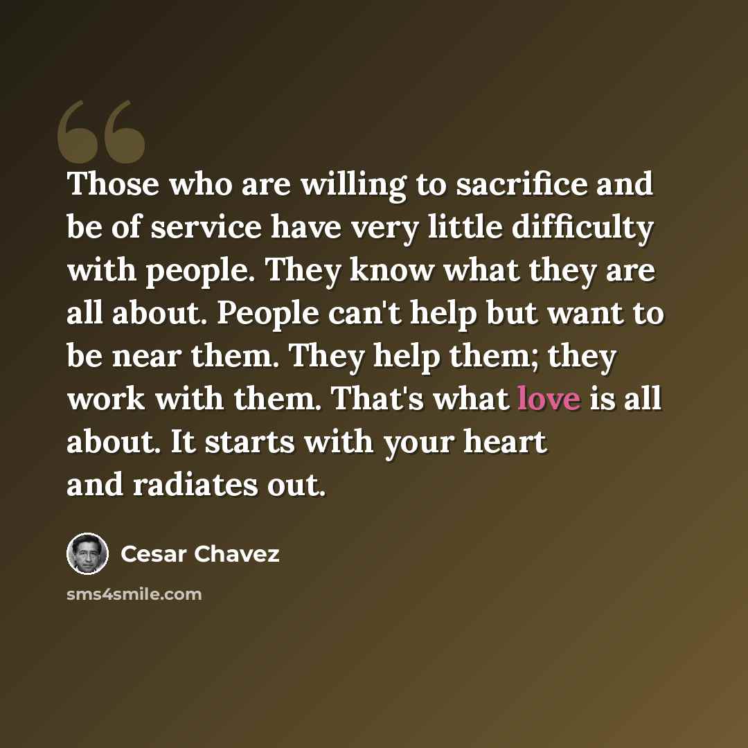 “Those who are willing to sacrifice and be of service have very little difficulty with people. They know what they are all about. People can't help but want to be near them. They help them; they work with them. That's what love is all about. It starts with your heart and radiates out.” quote by Cesar Chavez
